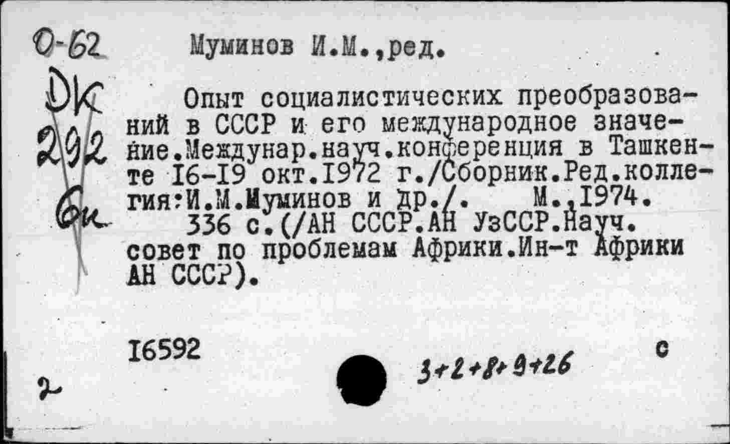 ﻿Муминов И.М.,ред.
Опыт социалистических преобразований в СССР и его международное значение. Мевдунар.науч.конференция в Ташкенте 16-19 окт.1972 г./Сборник.Ред.коллегиями.М.Муминов и Др./.	М.,1974.
336 с.(/АН СССР.АН УзССР.Науч. совет по проблемам Африки.Ин-т Африки АН СССР).
16592
с